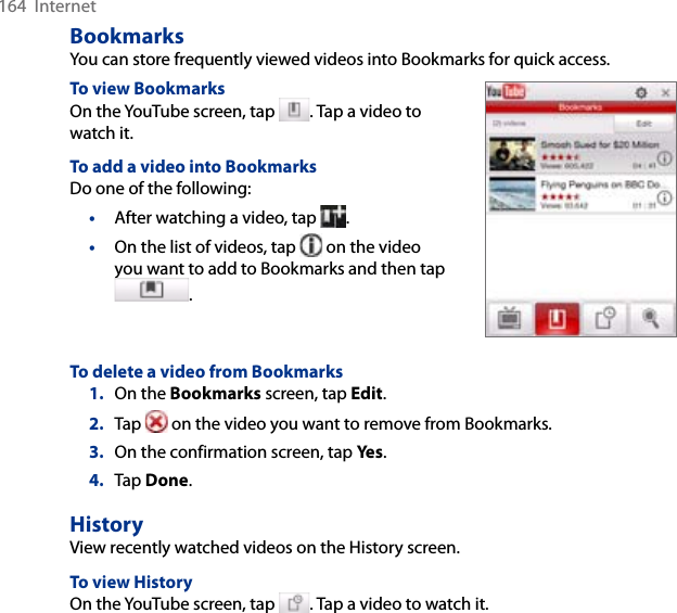 164  InternetBookmarksYou can store frequently viewed videos into Bookmarks for quick access. To view BookmarksOn the YouTube screen, tap  . Tap a video to watch it. To add a video into BookmarksDo one of the following:•  After watching a video, tap  . •  On the list of videos, tap   on the video you want to add to Bookmarks and then tap . To delete a video from Bookmarks1.  On the Bookmarks screen, tap Edit. 2.  Tap   on the video you want to remove from Bookmarks. 3.  On the confirmation screen, tap Yes.4.  Tap Done. HistoryView recently watched videos on the History screen. To view HistoryOn the YouTube screen, tap  . Tap a video to watch it.