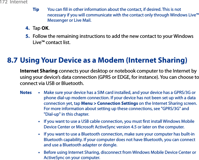 172  InternetTip  You can fill in other information about the contact, if desired. This is not necessary if you will communicate with the contact only through Windows Live™ Messenger or Live Mail.4.  Tap OK.5.  Follow the remaining instructions to add the new contact to your Windows Live™ contact list.8.7 Using Your Device as a Modem (Internet Sharing)Internet Sharing connects your desktop or notebook computer to the Internet by using your device’s data connection (GPRS or EDGE, for instance). You can choose to connect via USB or Bluetooth.Notes •  Make sure your device has a SIM card installed, and your device has a GPRS/3G or phone dial-up modem connection. If your device has not been set up with a data connection yet, tap Menu &gt; Connection Settings on the Internet Sharing screen. For more information about setting up these connections, see &quot;GPRS/3G&quot; and &quot;Dial-up&quot; in this chapter.  •  If you want to use a USB cable connection, you must first install Windows Mobile Device Center or Microsoft ActiveSync version 4.5 or later on the computer.  •  If you want to use a Bluetooth connection, make sure your computer has built-in Bluetooth capability. If your computer does not have Bluetooth, you can connect and use a Bluetooth adapter or dongle.  •  Before using Internet Sharing, disconnect from Windows Mobile Device Center or ActiveSync on your computer.