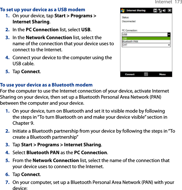 Internet  173To set up your device as a USB modem1.  On your device, tap Start &gt; Programs &gt; Internet Sharing.2.  In the PC Connection list, select USB.3.  In the Network Connection list, select the name of the connection that your device uses to connect to the Internet.4.  Connect your device to the computer using the USB cable.5.  Tap Connect.To use your device as a Bluetooth modemFor the computer to use the Internet connection of your device, activate Internet Sharing on your device, then set up a Bluetooth Personal Area Network (PAN) between the computer and your device.1.  On your device, turn on Bluetooth and set it to visible mode by following the steps in “To turn Bluetooth on and make your device visible” section in Chapter 9.2.  Initiate a Bluetooth partnership from your device by following the steps in “To create a Bluetooth partnership” 3.  Tap Start &gt; Programs &gt; Internet Sharing.4.  Select Bluetooth PAN as the PC Connection.5.  From the Network Connection list, select the name of the connection that your device uses to connect to the Internet.6.  Tap Connect.7.  On your computer, set up a Bluetooth Personal Area Network (PAN) with your device: