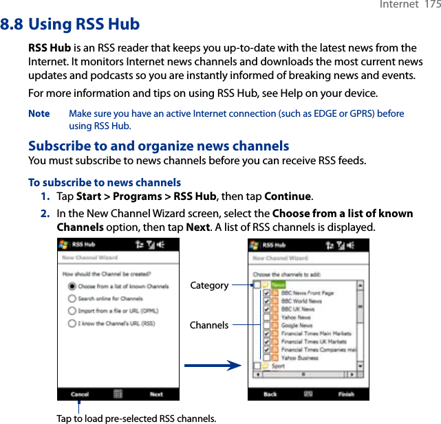 Internet  1758.8 Using RSS HubRSS Hub is an RSS reader that keeps you up-to-date with the latest news from the Internet. It monitors Internet news channels and downloads the most current news updates and podcasts so you are instantly informed of breaking news and events.For more information and tips on using RSS Hub, see Help on your device.Note  Make sure you have an active Internet connection (such as EDGE or GPRS) before using RSS Hub.Subscribe to and organize news channelsYou must subscribe to news channels before you can receive RSS feeds.To subscribe to news channels1.  Tap Start &gt; Programs &gt; RSS Hub, then tap Continue.2.  In the New Channel Wizard screen, select the Choose from a list of known Channels option, then tap Next. A list of RSS channels is displayed. ChannelsCategoryTap to load pre-selected RSS channels.