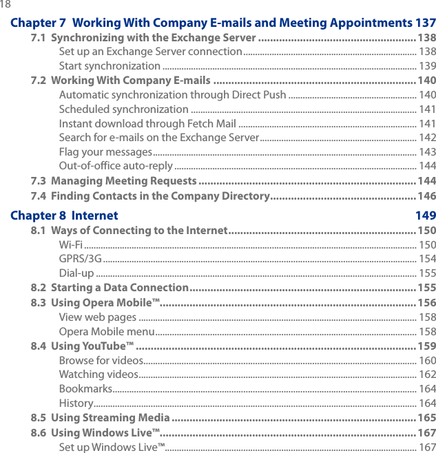 18 Chapter 7  Working With Company E-mails and Meeting Appointments 1377.1  Synchronizing with the Exchange Server .....................................................138Set up an Exchange Server connection ......................................................................... 138Start synchronization ........................................................................................................... 1397.2  Working With Company E-mails .................................................................... 140Automatic synchronization through Direct Push ...................................................... 140Scheduled synchronization ............................................................................................... 141Instant download through Fetch Mail ........................................................................... 141Search for e-mails on the Exchange Server .................................................................. 142Flag your messages ............................................................................................................... 143Out-of-office auto-reply ...................................................................................................... 1447.3  Managing Meeting Requests ......................................................................... 1447.4  Finding Contacts in the Company Directory................................................. 146Chapter 8  Internet  1498.1  Ways of Connecting to the Internet ...............................................................150Wi-Fi ............................................................................................................................................ 150GPRS/3G .................................................................................................................................... 154Dial-up ....................................................................................................................................... 1558.2  Starting a Data Connection ............................................................................1558.3  Using Opera Mobile™ ......................................................................................156View web pages ..................................................................................................................... 158Opera Mobile menu .............................................................................................................. 1588.4  Using YouTube™ .............................................................................................. 159Browse for videos ................................................................................................................... 160Watching videos ..................................................................................................................... 162Bookmarks ................................................................................................................................ 164History ........................................................................................................................................ 1648.5  Using Streaming Media .................................................................................. 1658.6  Using Windows Live™ ......................................................................................167Set up Windows Live™ .......................................................................................................... 167