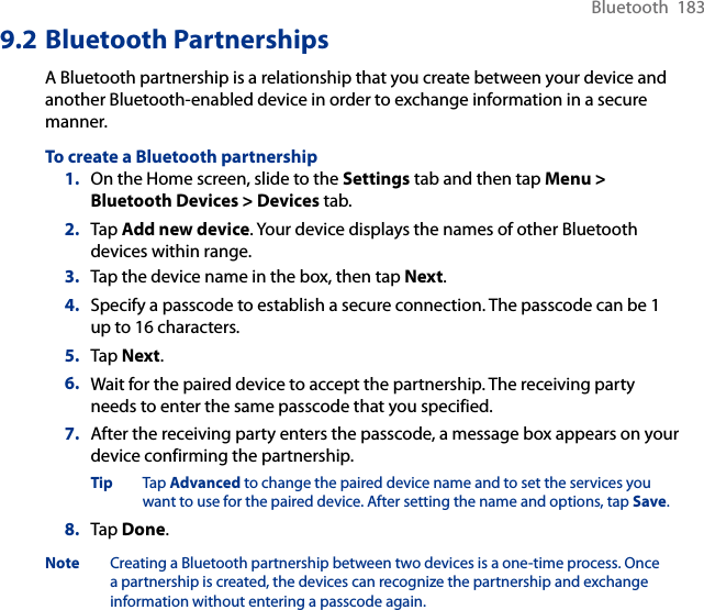 Bluetooth  1839.2 Bluetooth PartnershipsA Bluetooth partnership is a relationship that you create between your device and another Bluetooth-enabled device in order to exchange information in a secure manner.To create a Bluetooth partnership1.  On the Home screen, slide to the Settings tab and then tap Menu &gt; Bluetooth Devices &gt; Devices tab.2.  Tap Add new device. Your device displays the names of other Bluetooth devices within range.3.  Tap the device name in the box, then tap Next.4.  Specify a passcode to establish a secure connection. The passcode can be 1 up to 16 characters.5.  Tap Next.6.  Wait for the paired device to accept the partnership. The receiving party needs to enter the same passcode that you specified.7.  After the receiving party enters the passcode, a message box appears on your device confirming the partnership.Tip  Tap Advanced to change the paired device name and to set the services you want to use for the paired device. After setting the name and options, tap Save. 8.  Tap Done.Note  Creating a Bluetooth partnership between two devices is a one-time process. Once a partnership is created, the devices can recognize the partnership and exchange information without entering a passcode again.