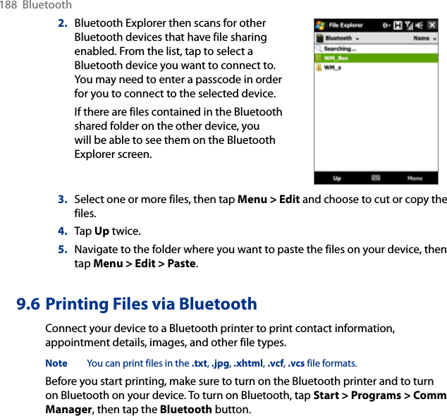 188  Bluetooth2.  Bluetooth Explorer then scans for other Bluetooth devices that have file sharing enabled. From the list, tap to select a Bluetooth device you want to connect to. You may need to enter a passcode in order for you to connect to the selected device.If there are files contained in the Bluetooth shared folder on the other device, you will be able to see them on the Bluetooth Explorer screen.        3.  Select one or more files, then tap Menu &gt; Edit and choose to cut or copy the files.4.  Tap Up twice.5.  Navigate to the folder where you want to paste the files on your device, then tap Menu &gt; Edit &gt; Paste.9.6 Printing Files via BluetoothConnect your device to a Bluetooth printer to print contact information, appointment details, images, and other file types.Note  You can print files in the .txt, .jpg, .xhtml, .vcf, .vcs file formats.Before you start printing, make sure to turn on the Bluetooth printer and to turn on Bluetooth on your device. To turn on Bluetooth, tap Start &gt; Programs &gt; Comm Manager, then tap the Bluetooth button.