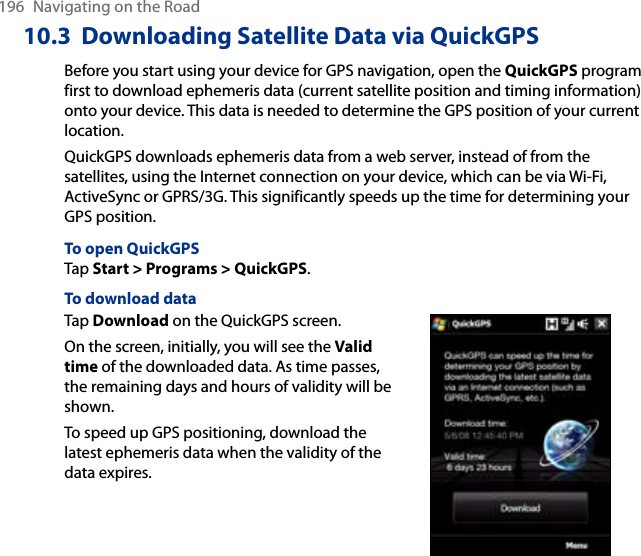 196  Navigating on the Road10.3  Downloading Satellite Data via QuickGPSBefore you start using your device for GPS navigation, open the QuickGPS program first to download ephemeris data (current satellite position and timing information) onto your device. This data is needed to determine the GPS position of your current location.QuickGPS downloads ephemeris data from a web server, instead of from the satellites, using the Internet connection on your device, which can be via Wi-Fi, ActiveSync or GPRS/3G. This significantly speeds up the time for determining your GPS position.To open QuickGPSTap Start &gt; Programs &gt; QuickGPS.To download dataTap Download on the QuickGPS screen.On the screen, initially, you will see the Valid time of the downloaded data. As time passes, the remaining days and hours of validity will be shown.To speed up GPS positioning, download the latest ephemeris data when the validity of the data expires.        