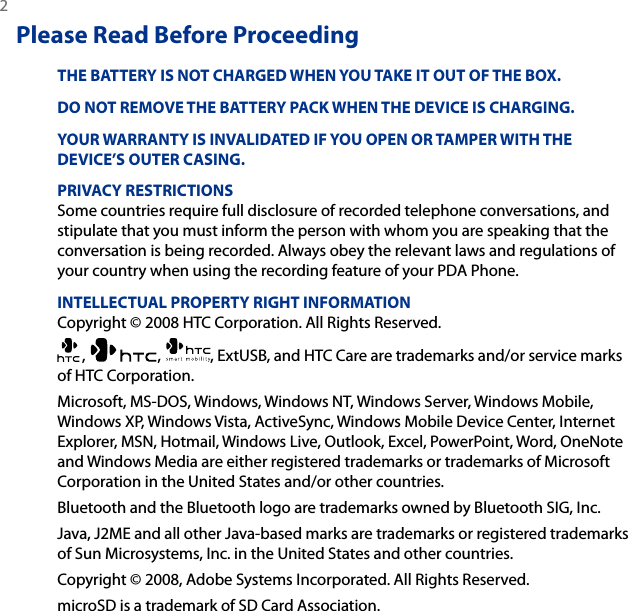 2 Please Read Before ProceedingTHE BATTERY IS NOT CHARGED WHEN YOU TAKE IT OUT OF THE BOX.DO NOT REMOVE THE BATTERY PACK WHEN THE DEVICE IS CHARGING.YOUR WARRANTY IS INVALIDATED IF YOU OPEN OR TAMPER WITH THE DEVICE’S OUTER CASING.PRIVACY RESTRICTIONSSome countries require full disclosure of recorded telephone conversations, and stipulate that you must inform the person with whom you are speaking that the conversation is being recorded. Always obey the relevant laws and regulations of your country when using the recording feature of your PDA Phone.INTELLECTUAL PROPERTY RIGHT INFORMATIONCopyright © 2008 HTC Corporation. All Rights Reserved.,  ,  , ExtUSB, and HTC Care are trademarks and/or service marks of HTC Corporation. Microsoft, MS-DOS, Windows, Windows NT, Windows Server, Windows Mobile, Windows XP, Windows Vista, ActiveSync, Windows Mobile Device Center, Internet Explorer, MSN, Hotmail, Windows Live, Outlook, Excel, PowerPoint, Word, OneNote and Windows Media are either registered trademarks or trademarks of Microsoft Corporation in the United States and/or other countries.Bluetooth and the Bluetooth logo are trademarks owned by Bluetooth SIG, Inc.Java, J2ME and all other Java-based marks are trademarks or registered trademarks of Sun Microsystems, Inc. in the United States and other countries.Copyright © 2008, Adobe Systems Incorporated. All Rights Reserved.microSD is a trademark of SD Card Association.