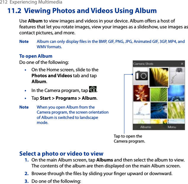 212  Experiencing Multimedia11.2  Viewing Photos and Videos Using AlbumUse Album to view images and videos in your device. Album offers a host of features that let you rotate images, view your images as a slideshow, use images as contact pictures, and more. Note  Album can only display files in the BMP, GIF, PNG, JPG, Animated GIF, 3GP, MP4, and WMV formats.To open AlbumDo one of the following:•  On the Home screen, slide to the Photos and Videos tab and tap Album.•  In the Camera program, tap  . •  Tap Start &gt; Programs &gt; Album.Note  When you open Album from the Camera program, the screen orientation of Album is switched to landscape mode. Tap to open the Camera program.Select a photo or video to view1.  On the main Album screen, tap Albums and then select the album to view. The contents of the album are then displayed on the main Album screen.2.  Browse through the files by sliding your finger upward or downward.3.  Do one of the following: