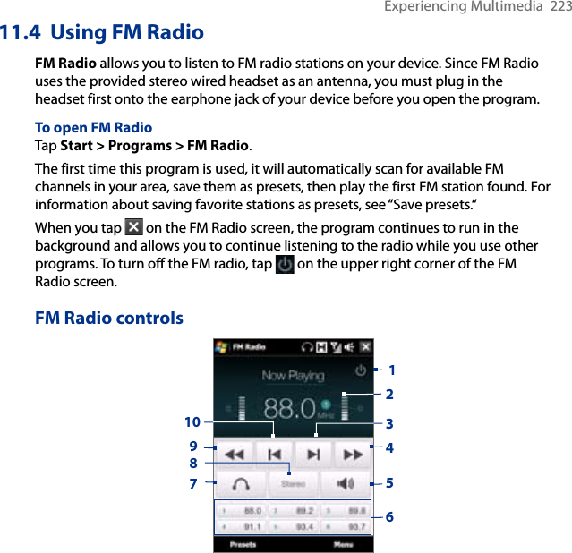 Experiencing Multimedia  22311.4  Using FM RadioFM Radio allows you to listen to FM radio stations on your device. Since FM Radio uses the provided stereo wired headset as an antenna, you must plug in the headset first onto the earphone jack of your device before you open the program. To open FM RadioTap Start &gt; Programs &gt; FM Radio.The first time this program is used, it will automatically scan for available FM channels in your area, save them as presets, then play the first FM station found. For information about saving favorite stations as presets, see “Save presets.“When you tap   on the FM Radio screen, the program continues to run in the background and allows you to continue listening to the radio while you use other programs. To turn off the FM radio, tap   on the upper right corner of the FM Radio screen.FM Radio controls19835247610