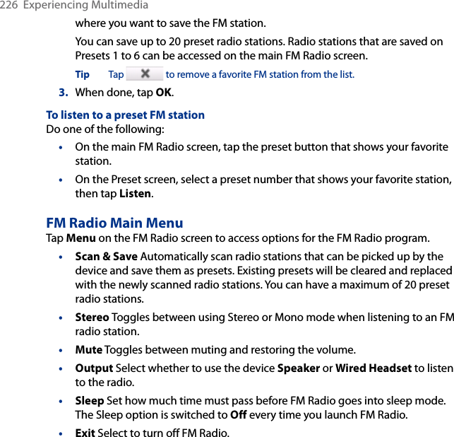 226  Experiencing Multimediawhere you want to save the FM station.You can save up to 20 preset radio stations. Radio stations that are saved on Presets 1 to 6 can be accessed on the main FM Radio screen.Tip  Tap   to remove a favorite FM station from the list.3.  When done, tap OK.To listen to a preset FM stationDo one of the following:•  On the main FM Radio screen, tap the preset button that shows your favorite station.•  On the Preset screen, select a preset number that shows your favorite station, then tap Listen.FM Radio Main MenuTap Menu on the FM Radio screen to access options for the FM Radio program. Scan &amp; Save Automatically scan radio stations that can be picked up by the device and save them as presets. Existing presets will be cleared and replaced with the newly scanned radio stations. You can have a maximum of 20 preset radio stations.Stereo Toggles between using Stereo or Mono mode when listening to an FM radio station. Mute Toggles between muting and restoring the volume.Output Select whether to use the device Speaker or Wired Headset to listen to the radio.Sleep Set how much time must pass before FM Radio goes into sleep mode. The Sleep option is switched to Off every time you launch FM Radio.Exit Select to turn off FM Radio.••••••