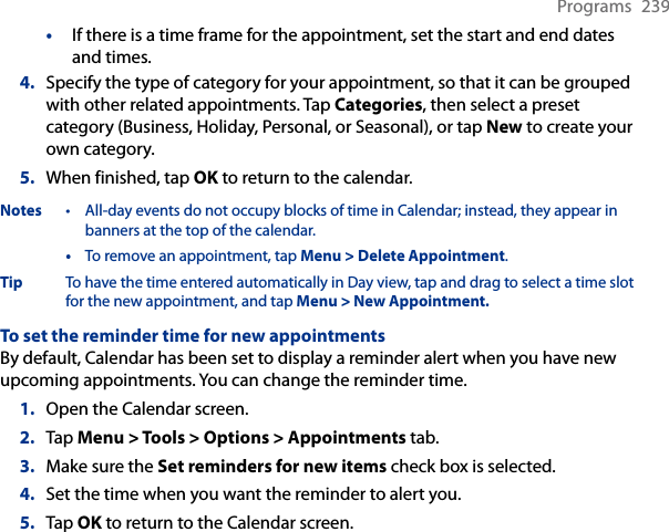 Programs  239•  If there is a time frame for the appointment, set the start and end dates and times.4.  Specify the type of category for your appointment, so that it can be grouped with other related appointments. Tap Categories, then select a preset category (Business, Holiday, Personal, or Seasonal), or tap New to create your own category.5.  When finished, tap OK to return to the calendar.Notes  •  All-day events do not occupy blocks of time in Calendar; instead, they appear in banners at the top of the calendar.  • To remove an appointment, tap Menu &gt; Delete Appointment.Tip  To have the time entered automatically in Day view, tap and drag to select a time slot for the new appointment, and tap Menu &gt; New Appointment.To set the reminder time for new appointmentsBy default, Calendar has been set to display a reminder alert when you have new upcoming appointments. You can change the reminder time.1.  Open the Calendar screen.2.  Tap Menu &gt; Tools &gt; Options &gt; Appointments tab.3.  Make sure the Set reminders for new items check box is selected.4.  Set the time when you want the reminder to alert you.5.  Tap OK to return to the Calendar screen.