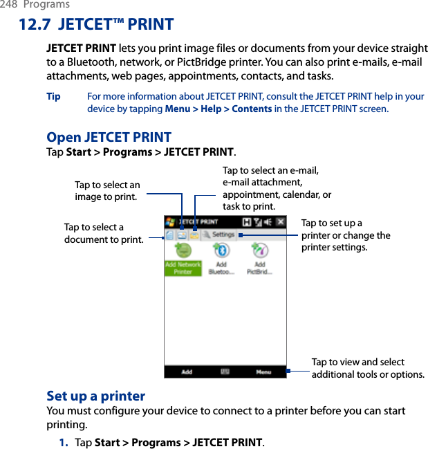 248  Programs12.7  JETCET™ PRINTJETCET PRINT lets you print image files or documents from your device straight to a Bluetooth, network, or PictBridge printer. You can also print e-mails, e-mail attachments, web pages, appointments, contacts, and tasks.Tip  For more information about JETCET PRINT, consult the JETCET PRINT help in your device by tapping Menu &gt; Help &gt; Contents in the JETCET PRINT screen.Open JETCET PRINTTap Start &gt; Programs &gt; JETCET PRINT.Tap to select a document to print.Tap to view and select additional tools or options.Tap to select an image to print.Tap to select an e-mail, e-mail attachment, appointment, calendar, or task to print.Tap to set up a printer or change the printer settings.Set up a printerYou must configure your device to connect to a printer before you can start printing.1.  Tap Start &gt; Programs &gt; JETCET PRINT.