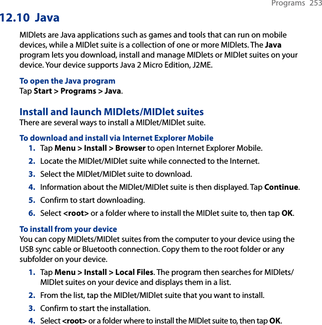Programs  25312.10  JavaMIDlets are Java applications such as games and tools that can run on mobile devices, while a MIDlet suite is a collection of one or more MIDlets. The Java program lets you download, install and manage MIDlets or MIDlet suites on your device. Your device supports Java 2 Micro Edition, J2ME.To open the Java programTap Start &gt; Programs &gt; Java.Install and launch MIDlets/MIDlet suitesThere are several ways to install a MIDlet/MIDlet suite.To download and install via Internet Explorer Mobile1.  Tap Menu &gt; Install &gt; Browser to open Internet Explorer Mobile.2.  Locate the MIDlet/MIDlet suite while connected to the Internet.3.  Select the MIDlet/MIDlet suite to download.4.  Information about the MIDlet/MIDlet suite is then displayed. Tap Continue.5.  Confirm to start downloading.6.  Select &lt;root&gt; or a folder where to install the MIDlet suite to, then tap OK.To install from your deviceYou can copy MIDlets/MIDlet suites from the computer to your device using the USB sync cable or Bluetooth connection. Copy them to the root folder or any subfolder on your device.1.  Tap Menu &gt; Install &gt; Local Files. The program then searches for MIDlets/MIDlet suites on your device and displays them in a list.2.  From the list, tap the MIDlet/MIDlet suite that you want to install.3.  Confirm to start the installation.4.  Select &lt;root&gt; or a folder where to install the MIDlet suite to, then tap OK.