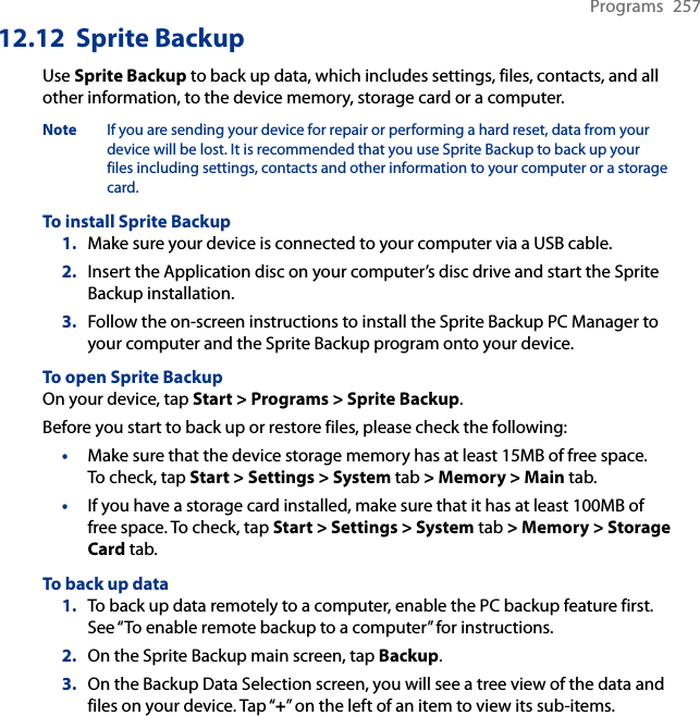 Programs  25712.12  Sprite BackupUse Sprite Backup to back up data, which includes settings, files, contacts, and all other information, to the device memory, storage card or a computer.Note  If you are sending your device for repair or performing a hard reset, data from your device will be lost. It is recommended that you use Sprite Backup to back up your files including settings, contacts and other information to your computer or a storage card.To install Sprite Backup1.  Make sure your device is connected to your computer via a USB cable.2.  Insert the Application disc on your computer’s disc drive and start the Sprite Backup installation.3.  Follow the on-screen instructions to install the Sprite Backup PC Manager to your computer and the Sprite Backup program onto your device.To open Sprite BackupOn your device, tap Start &gt; Programs &gt; Sprite Backup.Before you start to back up or restore files, please check the following:Make sure that the device storage memory has at least 15MB of free space.  To check, tap Start &gt; Settings &gt; System tab &gt; Memory &gt; Main tab.If you have a storage card installed, make sure that it has at least 100MB of free space. To check, tap Start &gt; Settings &gt; System tab &gt; Memory &gt; Storage Card tab.To back up data1.  To back up data remotely to a computer, enable the PC backup feature first. See “To enable remote backup to a computer” for instructions.2.  On the Sprite Backup main screen, tap Backup.3.  On the Backup Data Selection screen, you will see a tree view of the data and files on your device. Tap “+” on the left of an item to view its sub-items.  ••