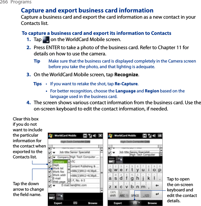 266  ProgramsCapture and export business card informationCapture a business card and export the card information as a new contact in your Contacts list. To capture a business card and export its information to Contacts1.  Tap   on the WorldCard Mobile screen.2.  Press ENTER to take a photo of the business card. Refer to Chapter 11 for details on how to use the camera.Tip  Make sure that the business card is displayed completely in the Camera screen before you take the photo, and that lighting is adequate.3.  On the WorldCard Mobile screen, tap Recognize.Tips  •  If you want to retake the shot, tap Re-Capture.  •  For better recognition, choose the Language and Region based on the language used in the business card.4.  The screen shows various contact information from the business card. Use the on-screen keyboard to edit the contact information, if needed.Clear this box if you do not want to include the particular information for the contact when exported to the Contacts list. Tap the down arrow to change the field name.Tap to open the on-screen keyboard and edit the contact details.