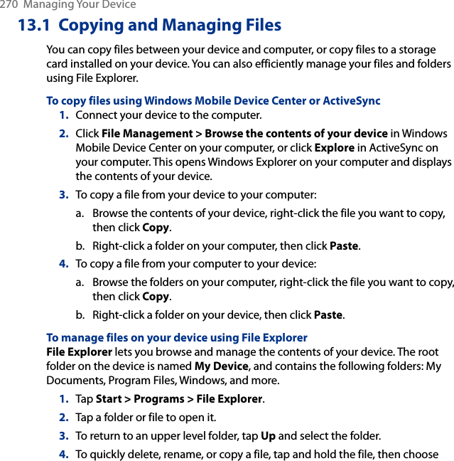 270  Managing Your Device13.1  Copying and Managing FilesYou can copy files between your device and computer, or copy files to a storage card installed on your device. You can also efficiently manage your files and folders using File Explorer.To copy files using Windows Mobile Device Center or ActiveSync1.  Connect your device to the computer.2.  Click File Management &gt; Browse the contents of your device in Windows Mobile Device Center on your computer, or click Explore in ActiveSync on your computer. This opens Windows Explorer on your computer and displays the contents of your device.3.  To copy a file from your device to your computer:a.  Browse the contents of your device, right-click the file you want to copy, then click Copy.b.  Right-click a folder on your computer, then click Paste.4.  To copy a file from your computer to your device:a.  Browse the folders on your computer, right-click the file you want to copy, then click Copy.b.  Right-click a folder on your device, then click Paste.To manage files on your device using File ExplorerFile Explorer lets you browse and manage the contents of your device. The root folder on the device is named My Device, and contains the following folders: My Documents, Program Files, Windows, and more.1.  Tap Start &gt; Programs &gt; File Explorer.2.  Tap a folder or file to open it.3.  To return to an upper level folder, tap Up and select the folder.4.  To quickly delete, rename, or copy a file, tap and hold the file, then choose 