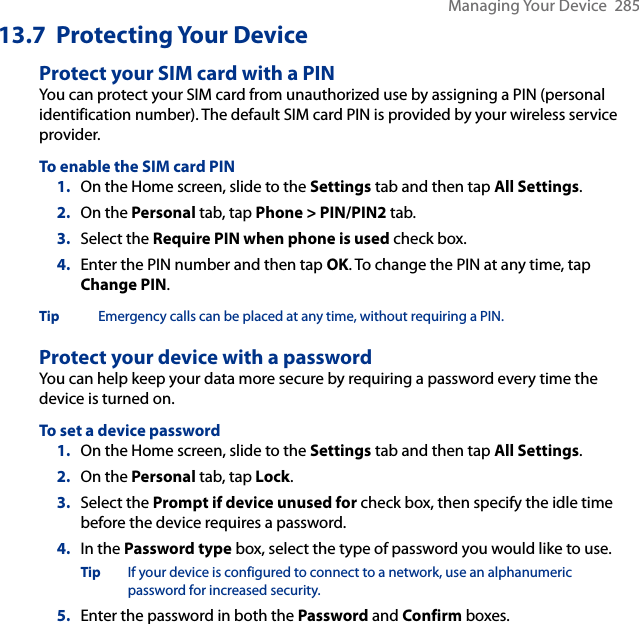 Managing Your Device  28513.7  Protecting Your DeviceProtect your SIM card with a PINYou can protect your SIM card from unauthorized use by assigning a PIN (personal identification number). The default SIM card PIN is provided by your wireless service provider.To enable the SIM card PIN1.  On the Home screen, slide to the Settings tab and then tap All Settings.2.  On the Personal tab, tap Phone &gt; PIN/PIN2 tab.3.  Select the Require PIN when phone is used check box. 4.  Enter the PIN number and then tap OK. To change the PIN at any time, tap Change PIN.Tip Emergency calls can be placed at any time, without requiring a PIN.Protect your device with a passwordYou can help keep your data more secure by requiring a password every time the device is turned on.To set a device password1.  On the Home screen, slide to the Settings tab and then tap All Settings.2.  On the Personal tab, tap Lock.3.  Select the Prompt if device unused for check box, then specify the idle time before the device requires a password.4.  In the Password type box, select the type of password you would like to use.Tip  If your device is configured to connect to a network, use an alphanumeric password for increased security.5.  Enter the password in both the Password and Confirm boxes.