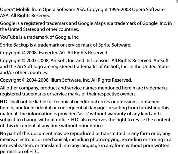   3Opera® Mobile from Opera Software ASA. Copyright 1995-2008 Opera Software ASA. All Rights Reserved.Google is a registered trademark and Google Maps is a trademark of Google, Inc. in the United States and other countries.YouTube is a trademark of Google, Inc.Sprite Backup is a trademark or service mark of Sprite Software.Copyright © 2008, Esmertec AG. All Rights Reserved.Copyright © 2003-2008, ArcSoft, Inc. and its licensors. All Rights Reserved. ArcSoft and the ArcSoft logo are registered trademarks of ArcSoft, Inc. in the United States and/or other countries.Copyright © 2004-2008, Ilium Software, Inc. All Rights Reserved.All other company, product and service names mentioned herein are trademarks, registered trademarks or service marks of their respective owners.HTC shall not be liable for technical or editorial errors or omissions contained herein, nor for incidental or consequential damages resulting from furnishing this material. The information is provided “as is” without warranty of any kind and is subject to change without notice. HTC also reserves the right to revise the content of this document at any time without prior notice.No part of this document may be reproduced or transmitted in any form or by any means, electronic or mechanical, including photocopying, recording or storing in a retrieval system, or translated into any language in any form without prior written permission of HTC.