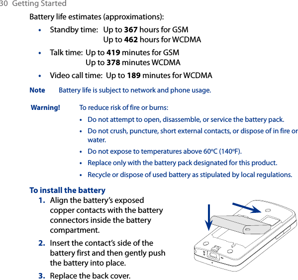 30  Getting StartedBattery life estimates (approximations):Standby time:  Up to 367 hours for GSM  Up to 462 hours for WCDMATalk time:  Up to 419 minutes for GSM  Up to 378 minutes WCDMAVideo call time:  Up to 189 minutes for WCDMANote  Battery life is subject to network and phone usage. Warning!  To reduce risk of fire or burns:•   Do not attempt to open, disassemble, or service the battery pack.•   Do not crush, puncture, short external contacts, or dispose of in fire or water.•  Do not expose to temperatures above 60oC (140oF).•  Replace only with the battery pack designated for this product.•   Recycle or dispose of used battery as stipulated by local regulations.To install the batteryAlign the battery’s exposed copper contacts with the battery connectors inside the battery compartment.Insert the contact’s side of the battery first and then gently push the battery into place.Replace the back cover.1.2.3.•••