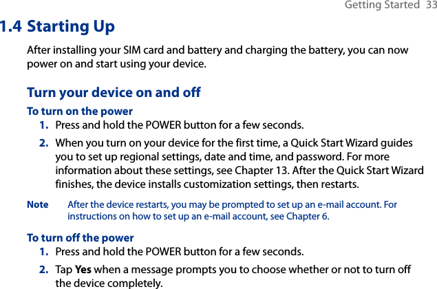Getting Started  331.4 Starting UpAfter installing your SIM card and battery and charging the battery, you can now power on and start using your device.Turn your device on and offTo turn on the powerPress and hold the POWER button for a few seconds.When you turn on your device for the first time, a Quick Start Wizard guides you to set up regional settings, date and time, and password. For more information about these settings, see Chapter 13. After the Quick Start Wizard finishes, the device installs customization settings, then restarts.Note  After the device restarts, you may be prompted to set up an e-mail account. For instructions on how to set up an e-mail account, see Chapter 6.To turn off the powerPress and hold the POWER button for a few seconds.Tap Yes when a message prompts you to choose whether or not to turn off the device completely.1.2.1.2.