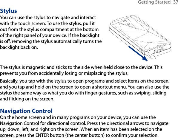 Getting Started  37StylusYou can use the stylus to navigate and interact with the touch screen. To use the stylus, pull it out from the stylus compartment at the bottom of the right panel of your device. If the backlight is off, removing the stylus automatically turns the backlight back on.  The stylus is magnetic and sticks to the side when held close to the device. This prevents you from accidentally losing or misplacing the stylus.Basically, you tap with the stylus to open programs and select items on the screen, and you tap and hold on the screen to open a shortcut menu. You can also use the stylus the same way as what you do with finger gestures, such as swiping, sliding and flicking on the screen.Navigation ControlOn the home screen and in many programs on your device, you can use the Navigation Control for directional control. Press the directional arrows to navigate up, down, left, and right on the screen. When an item has been selected on the screen, press the ENTER button (the center button) to confirm your selection.
