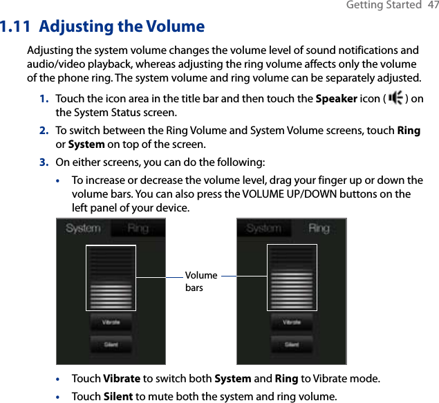 Getting Started  471.11  Adjusting the VolumeAdjusting the system volume changes the volume level of sound notifications and audio/video playback, whereas adjusting the ring volume affects only the volume of the phone ring. The system volume and ring volume can be separately adjusted.1.  Touch the icon area in the title bar and then touch the Speaker icon (   ) on the System Status screen.2.  To switch between the Ring Volume and System Volume screens, touch Ring or System on top of the screen.3.  On either screens, you can do the following:•  To increase or decrease the volume level, drag your finger up or down the volume bars. You can also press the VOLUME UP/DOWN buttons on the left panel of your device.Volume bars•  Touch Vibrate to switch both System and Ring to Vibrate mode.•  Touch Silent to mute both the system and ring volume.