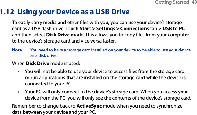 Getting Started  491.12  Using your Device as a USB DriveTo easily carry media and other files with you, you can use your device’s storage card as a USB flash drive. Touch Start &gt; Settings &gt; Connections tab &gt; USB to PC and then select Disk Drive mode. This allows you to copy files from your computer to the device’s storage card and vice versa faster.Note  You need to have a storage card installed on your device to be able to use your device as a disk drive. When Disk Drive mode is used:You will not be able to use your device to access files from the storage card or run applications that are installed on the storage card while the device is connected to your PC.Your PC will only connect to the device’s storage card. When you access your device from the PC, you will only see the contents of the device’s storage card.Remember to change back to ActiveSync mode when you need to synchronize data between your device and your PC.••