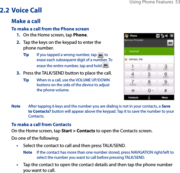 Using Phone Features  532.2 Voice CallMake a callTo make a call from the Phone screen1.  On the Home screen, tap Phone.2.  Tap the keys on the keypad to enter the phone number.Tip  If you tapped a wrong number, tap   to erase each subsequent digit of a number. To erase the entire number, tap and hold  .3.  Press the TALK/SEND button to place the call.Tip  When in a call, use the VOLUME UP/DOWN buttons on the side of the device to adjust the phone volume.Note  After tapping 6 keys and the number you are dialing is not in your contacts, a Save to Contacts? button will appear above the keypad. Tap it to save the number to your Contacts. To make a call from ContactsOn the Home screen, tap Start &gt; Contacts to open the Contacts screen. Do one of the following:•  Select the contact to call and then press TALK/SEND.Note  If the contact has more than one number stored, press NAVIGATION right/left to select the number you want to call before pressing TALK/SEND. •   Tap the contact to open the contact details and then tap the phone number you want to call.
