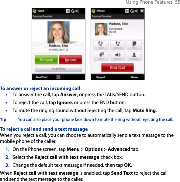Using Phone Features  55     To answer or reject an incoming call•  To answer the call, tap Answer, or press the TALK/SEND button.•  To reject the call, tap Ignore, or press the END button.•  To mute the ringing sound without rejecting the call, tap Mute Ring.Tip  You can also place your phone face down to mute the ring without rejecting the call. To reject a call and send a text messageWhen you reject a call, you can choose to automatically send a text message to the mobile phone of the caller.1.  On the Phone screen, tap Menu &gt; Options &gt; Advanced tab.2.  Select the Reject call with text message check box.3.  Change the default text message if needed, then tap OK.When Reject call with text message is enabled, tap Send Text to reject the call and send the text message to the caller.