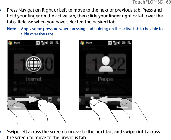 TouchFLO™ 3D  69Press Navigation Right or Left to move to the next or previous tab. Press and hold your finger on the active tab, then slide your finger right or left over the tabs. Release when you have selected the desired tab.Note  Apply some pressure when pressing and holding on the active tab to be able to slide over the tabs.Swipe left across the screen to move to the next tab, and swipe right across the screen to move to the previous tab.••