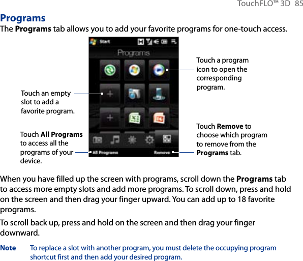 TouchFLO™ 3D  85ProgramsThe Programs tab allows you to add your favorite programs for one-touch access.Touch a program icon to open the corresponding program.Touch Remove to choose which program to remove from the Programs tab.Touch an empty slot to add a favorite program.Touch All Programs to access all the programs of your device.When you have filled up the screen with programs, scroll down the Programs tab to access more empty slots and add more programs. To scroll down, press and hold on the screen and then drag your finger upward. You can add up to 18 favorite programs.To scroll back up, press and hold on the screen and then drag your finger downward.Note  To replace a slot with another program, you must delete the occupying program shortcut first and then add your desired program.