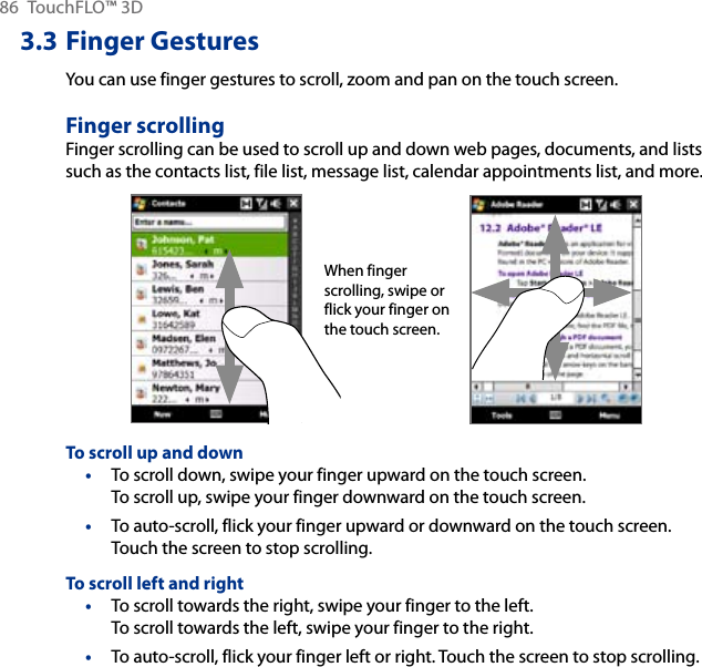 86  TouchFLO™ 3D3.3 Finger GesturesYou can use finger gestures to scroll, zoom and pan on the touch screen.Finger scrollingFinger scrolling can be used to scroll up and down web pages, documents, and lists such as the contacts list, file list, message list, calendar appointments list, and more.When finger scrolling, swipe or flick your finger on the touch screen.To scroll up and downTo scroll down, swipe your finger upward on the touch screen.  To scroll up, swipe your finger downward on the touch screen.To auto-scroll, flick your finger upward or downward on the touch screen. Touch the screen to stop scrolling.To scroll left and rightTo scroll towards the right, swipe your finger to the left.  To scroll towards the left, swipe your finger to the right.To auto-scroll, flick your finger left or right. Touch the screen to stop scrolling.••••