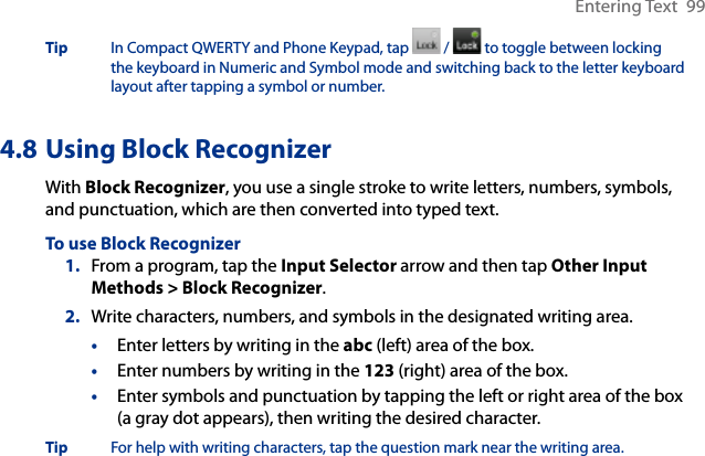Entering Text  99Tip  In Compact QWERTY and Phone Keypad, tap   /   to toggle between locking the keyboard in Numeric and Symbol mode and switching back to the letter keyboard layout after tapping a symbol or number. 4.8 Using Block RecognizerWith Block Recognizer, you use a single stroke to write letters, numbers, symbols, and punctuation, which are then converted into typed text.To use Block Recognizer1.  From a program, tap the Input Selector arrow and then tap Other Input Methods &gt; Block Recognizer.2.  Write characters, numbers, and symbols in the designated writing area.•  Enter letters by writing in the abc (left) area of the box.•  Enter numbers by writing in the 123 (right) area of the box.•  Enter symbols and punctuation by tapping the left or right area of the box (a gray dot appears), then writing the desired character.Tip  For help with writing characters, tap the question mark near the writing area.