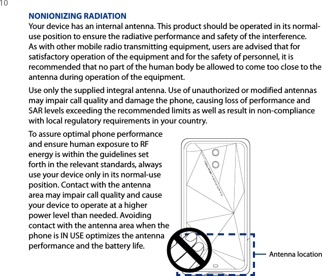 10 NONIONIZING RADIATIONYour device has an internal antenna. This product should be operated in its normal-use position to ensure the radiative performance and safety of the interference. As with other mobile radio transmitting equipment, users are advised that for satisfactory operation of the equipment and for the safety of personnel, it is recommended that no part of the human body be allowed to come too close to the antenna during operation of the equipment.Use only the supplied integral antenna. Use of unauthorized or modified antennas may impair call quality and damage the phone, causing loss of performance and SAR levels exceeding the recommended limits as well as result in non-compliance with local regulatory requirements in your country.To assure optimal phone performance and ensure human exposure to RF energy is within the guidelines set forth in the relevant standards, always use your device only in its normal-use position. Contact with the antenna area may impair call quality and cause your device to operate at a higher power level than needed. Avoiding contact with the antenna area when the phone is IN USE optimizes the antenna performance and the battery life.Antenna location