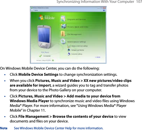 Synchronizing Information With Your Computer  107On Windows Mobile Device Center, you can do the following:•  Click Mobile Device Settings to change synchronization settings.•  When you click Pictures, Music and Video &gt; XX new pictures/video clips are available for import, a wizard guides you to tag and transfer photos from your device to the Photo Gallery on your computer.•  Click Pictures, Music and Video &gt; Add media to your device from Windows Media Player to synchronize music and video files using Windows Media® Player. For more information, see “Using Windows Media® Player Mobile” in Chapter 11.•  Click File Management &gt; Browse the contents of your device to view documents and files on your device.Note  See Windows Mobile Device Center Help for more information.