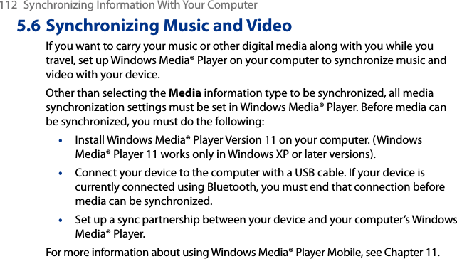 112  Synchronizing Information With Your Computer5.6 Synchronizing Music and VideoIf you want to carry your music or other digital media along with you while you travel, set up Windows Media® Player on your computer to synchronize music and video with your device.Other than selecting the Media information type to be synchronized, all media synchronization settings must be set in Windows Media® Player. Before media can be synchronized, you must do the following:•  Install Windows Media® Player Version 11 on your computer. (Windows Media® Player 11 works only in Windows XP or later versions).•  Connect your device to the computer with a USB cable. If your device is currently connected using Bluetooth, you must end that connection before media can be synchronized.•  Set up a sync partnership between your device and your computer’s Windows Media® Player.For more information about using Windows Media® Player Mobile, see Chapter 11.