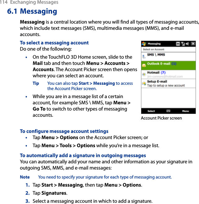 114  Exchanging Messages6.1 MessagingMessaging is a central location where you will find all types of messaging accounts, which include text messages (SMS), multimedia messages (MMS), and e-mail accounts.To select a messaging accountDo one of the following:•  On the TouchFLO 3D Home screen, slide to the Mail tab and then touch Menu &gt; Accounts &gt; Accounts. The Account Picker screen then opens where you can select an account.Tip  You can also tap Start &gt; Messaging to access the Account Picker screen.•  While you are in a message list of a certain account, for example SMS \ MMS, tap Menu &gt; Go To to switch to other types of messaging accounts. Account Picker screenTo configure message account settings•  Tap Menu &gt; Options on the Account Picker screen; or •  Tap Menu &gt; Tools &gt; Options while you’re in a message list.To automatically add a signature in outgoing messagesYou can automatically add your name and other information as your signature in outgoing SMS, MMS, and e-mail messages:Note  You need to specify your signature for each type of messaging account.1.  Tap Start &gt; Messaging, then tap Menu &gt; Options.2.  Tap Signatures.3.  Select a messaging account in which to add a signature.