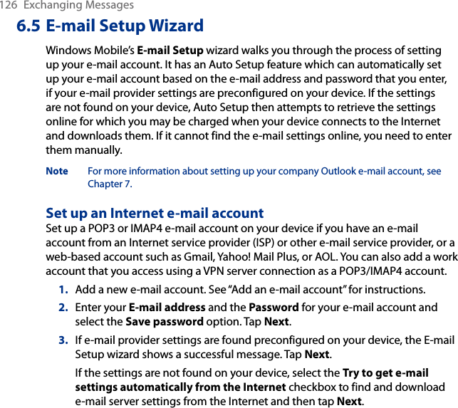 126  Exchanging Messages6.5 E-mail Setup WizardWindows Mobile’s E-mail Setup wizard walks you through the process of setting up your e-mail account. It has an Auto Setup feature which can automatically set up your e-mail account based on the e-mail address and password that you enter, if your e-mail provider settings are preconfigured on your device. If the settings are not found on your device, Auto Setup then attempts to retrieve the settings online for which you may be charged when your device connects to the Internet and downloads them. If it cannot find the e-mail settings online, you need to enter them manually.Note  For more information about setting up your company Outlook e-mail account, see Chapter 7.Set up an Internet e-mail accountSet up a POP3 or IMAP4 e-mail account on your device if you have an e-mail account from an Internet service provider (ISP) or other e-mail service provider, or a web-based account such as Gmail, Yahoo! Mail Plus, or AOL. You can also add a work account that you access using a VPN server connection as a POP3/IMAP4 account.1.  Add a new e-mail account. See “Add an e-mail account” for instructions.2.  Enter your E-mail address and the Password for your e-mail account and select the Save password option. Tap Next.3.  If e-mail provider settings are found preconfigured on your device, the E-mail Setup wizard shows a successful message. Tap Next.If the settings are not found on your device, select the Try to get e-mail settings automatically from the Internet checkbox to find and download e-mail server settings from the Internet and then tap Next.