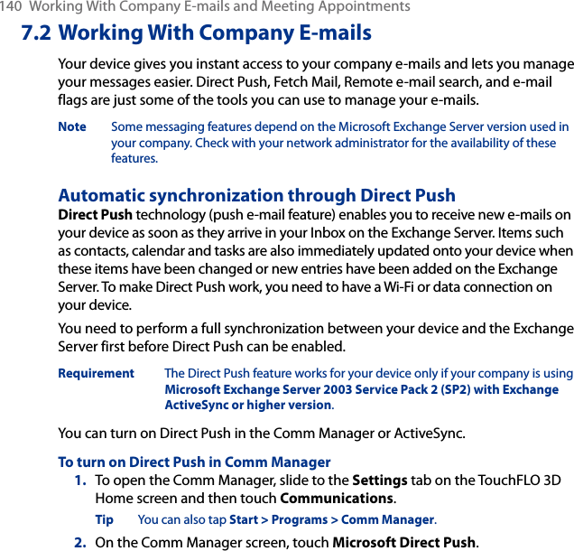 140  Working With Company E-mails and Meeting Appointments7.2 Working With Company E-mailsYour device gives you instant access to your company e-mails and lets you manage your messages easier. Direct Push, Fetch Mail, Remote e-mail search, and e-mail flags are just some of the tools you can use to manage your e-mails.Note  Some messaging features depend on the Microsoft Exchange Server version used in your company. Check with your network administrator for the availability of these features.Automatic synchronization through Direct PushDirect Push technology (push e-mail feature) enables you to receive new e-mails on your device as soon as they arrive in your Inbox on the Exchange Server. Items such as contacts, calendar and tasks are also immediately updated onto your device when these items have been changed or new entries have been added on the Exchange Server. To make Direct Push work, you need to have a Wi-Fi or data connection on your device.You need to perform a full synchronization between your device and the Exchange Server first before Direct Push can be enabled.Requirement  The Direct Push feature works for your device only if your company is using Microsoft Exchange Server 2003 Service Pack 2 (SP2) with Exchange ActiveSync or higher version.You can turn on Direct Push in the Comm Manager or ActiveSync.To turn on Direct Push in Comm Manager1.  To open the Comm Manager, slide to the Settings tab on the TouchFLO 3D Home screen and then touch Communications.Tip  You can also tap Start &gt; Programs &gt; Comm Manager.2.  On the Comm Manager screen, touch Microsoft Direct Push.