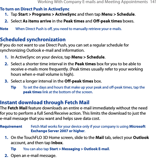 Working With Company E-mails and Meeting Appointments  141To turn on Direct Push in ActiveSync1.  Tap Start &gt; Programs &gt; ActiveSync and then tap Menu &gt; Schedule.2.  Select As items arrive in the Peak times and Off-peak times boxes.Note  When Direct Push is off, you need to manually retrieve your e-mails.Scheduled synchronizationIf you do not want to use Direct Push, you can set a regular schedule for synchronizing Outlook e-mail and information.1.  In ActiveSync on your device, tap Menu &gt; Schedule.2.  Select a shorter time interval in the Peak times box for you to be able to receive e-mails more frequently. (Peak times usually refer to your working hours when e-mail volume is high).3.  Select a longer interval in the Off-peak times box.Tip  To set the days and hours that make up your peak and off-peak times, tap the peak times link at the bottom of the screen.Instant download through Fetch MailThe Fetch Mail feature downloads an entire e-mail immediately without the need for you to perform a full Send/Receive action. This limits the download to just the e-mail message that you want and helps save data cost.Requirement  Fetch Mail works for your device only if your company is using Microsoft Exchange Server 2007 or higher.1.  On the TouchFLO 3D Home screen, slide to the Mail tab, select your Outlook account, and then tap Inbox.Tip  You can also tap Start &gt; Messaging &gt; Outlook E-mail.2.  Open an e-mail message.