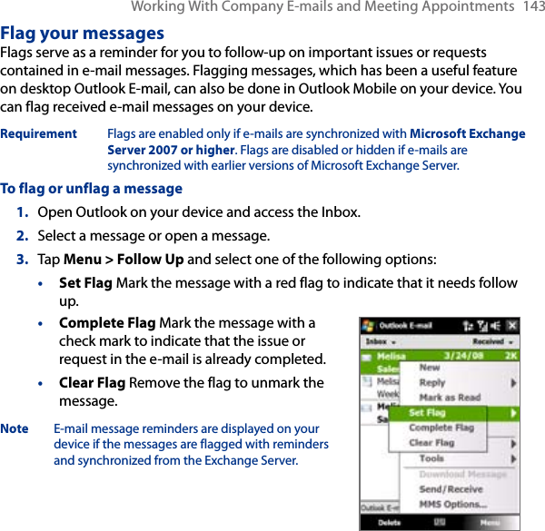Working With Company E-mails and Meeting Appointments  143Flag your messagesFlags serve as a reminder for you to follow-up on important issues or requests contained in e-mail messages. Flagging messages, which has been a useful feature on desktop Outlook E-mail, can also be done in Outlook Mobile on your device. You can flag received e-mail messages on your device.Requirement  Flags are enabled only if e-mails are synchronized with Microsoft Exchange Server 2007 or higher. Flags are disabled or hidden if e-mails are synchronized with earlier versions of Microsoft Exchange Server.To flag or unflag a message1.  Open Outlook on your device and access the Inbox.2.  Select a message or open a message.3.  Tap Menu &gt; Follow Up and select one of the following options:• Set Flag Mark the message with a red flag to indicate that it needs follow up.• Complete Flag Mark the message with a check mark to indicate that the issue or request in the e-mail is already completed.• Clear Flag Remove the flag to unmark the message.Note  E-mail message reminders are displayed on your device if the messages are flagged with reminders and synchronized from the Exchange Server.