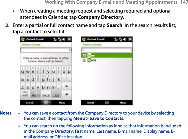 Working With Company E-mails and Meeting Appointments  147•  When creating a meeting request and selecting required and optional attendees in Calendar, tap Company Directory.3.  Enter a partial or full contact name and tap Search. In the search results list, tap a contact to select it. Notes  •  You can save a contact from the Company Directory to your device by selecting the contact, then tapping Menu &gt; Save to Contacts.  •  You can search on the following information as long as that information is included in the Company Directory: First name, Last name, E-mail name, Display name, E-mail address, or Office location. 