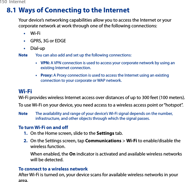 150  Internet8.1 Ways of Connecting to the InternetYour device’s networking capabilities allow you to access the Internet or your corporate network at work through one of the following connections:•  Wi-Fi•  GPRS, 3G or EDGE•  Dial-upNote  You can also add and set up the following connections:  •  VPN: A VPN connection is used to access your corporate network by using an existing Internet connection.  •  Proxy: A Proxy connection is used to access the Internet using an existing connection to your corporate or WAP network.Wi-FiWi-Fi provides wireless Internet access over distances of up to 300 feet (100 meters). To use Wi-Fi on your device, you need access to a wireless access point or “hotspot”.Note  The availability and range of your device’s Wi-Fi signal depends on the number, infrastructure, and other objects through which the signal passes.To turn Wi-Fi on and off1.  On the Home screen, slide to the Settings tab.2.  On the Settings screen, tap Communications &gt; Wi-Fi to enable/disable the wireless function.When enabled, the On indicator is activated and available wireless networks will be detected.To connect to a wireless networkAfter Wi-Fi is turned on, your device scans for available wireless networks in your area.