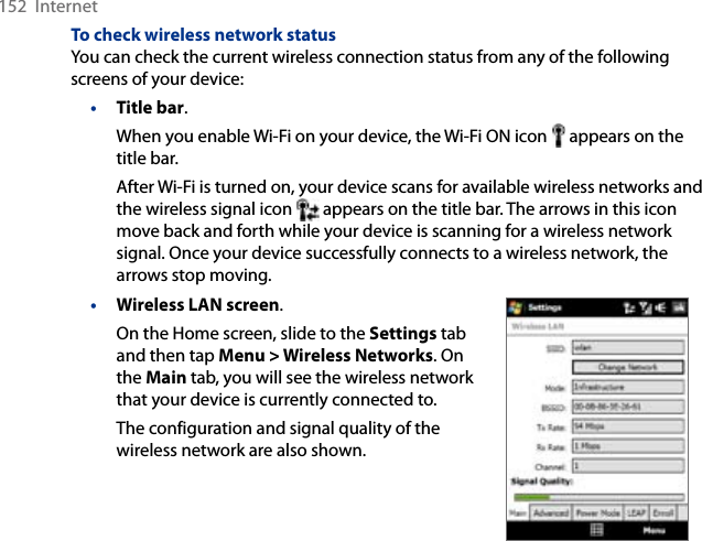 152  InternetTo check wireless network statusYou can check the current wireless connection status from any of the following screens of your device:• Title bar.When you enable Wi-Fi on your device, the Wi-Fi ON icon   appears on the title bar.After Wi-Fi is turned on, your device scans for available wireless networks and the wireless signal icon   appears on the title bar. The arrows in this icon move back and forth while your device is scanning for a wireless network signal. Once your device successfully connects to a wireless network, the arrows stop moving.• Wireless LAN screen.On the Home screen, slide to the Settings tab and then tap Menu &gt; Wireless Networks. On the Main tab, you will see the wireless network that your device is currently connected to.The configuration and signal quality of the wireless network are also shown.