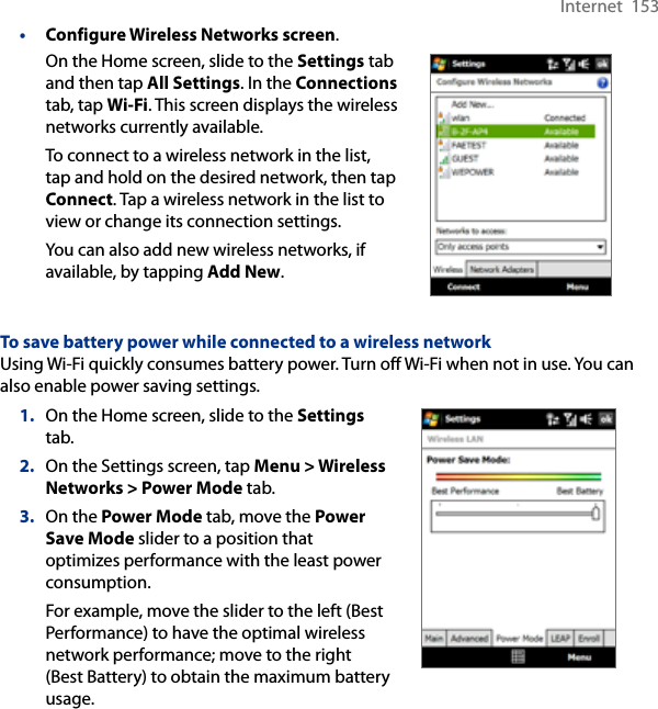 Internet  153• Configure Wireless Networks screen.On the Home screen, slide to the Settings tab and then tap All Settings. In the Connections tab, tap Wi-Fi. This screen displays the wireless networks currently available.To connect to a wireless network in the list, tap and hold on the desired network, then tap Connect. Tap a wireless network in the list to view or change its connection settings.You can also add new wireless networks, if available, by tapping Add New.     To save battery power while connected to a wireless networkUsing Wi-Fi quickly consumes battery power. Turn off Wi-Fi when not in use. You can also enable power saving settings.1.  On the Home screen, slide to the Settings tab.2.  On the Settings screen, tap Menu &gt; Wireless Networks &gt; Power Mode tab.3.  On the Power Mode tab, move the Power Save Mode slider to a position that optimizes performance with the least power consumption.For example, move the slider to the left (Best Performance) to have the optimal wireless network performance; move to the right (Best Battery) to obtain the maximum battery usage.
