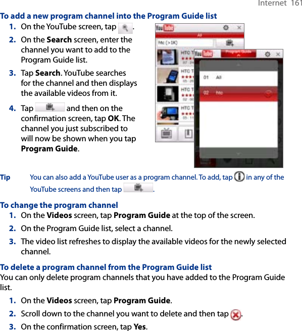 Internet  161To add a new program channel into the Program Guide list1.  On the YouTube screen, tap  .2.  On the Search screen, enter the channel you want to add to the Program Guide list.3.  Tap Search. YouTube searches for the channel and then displays the available videos from it.4.  Tap   and then on the confirmation screen, tap OK. The channel you just subscribed to will now be shown when you tap Program Guide.   Tip  You can also add a YouTube user as a program channel. To add, tap   in any of the YouTube screens and then tap  . To change the program channel1.  On the Videos screen, tap Program Guide at the top of the screen.2.  On the Program Guide list, select a channel. 3.  The video list refreshes to display the available videos for the newly selected channel. To delete a program channel from the Program Guide listYou can only delete program channels that you have added to the Program Guide list.  1.  On the Videos screen, tap Program Guide.2.  Scroll down to the channel you want to delete and then tap  .3.  On the confirmation screen, tap Yes. 