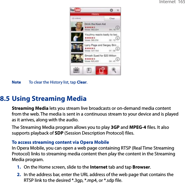 Internet  165Note  To clear the History list, tap Clear.8.5 Using Streaming MediaStreaming Media lets you stream live broadcasts or on-demand media content from the web. The media is sent in a continuous stream to your device and is played as it arrives, along with the audio.The Streaming Media program allows you to play 3GP and MPEG-4 files. It also supports playback of SDP (Session Description Protocol) files. To access streaming content via Opera MobileIn Opera Mobile, you can open a web page containing RTSP (Real Time Streaming Protocol) links to streaming media content then play the content in the Streaming Media program.1.  On the Home screen, slide to the Internet tab and tap Browser.2.  In the address bar, enter the URL address of the web page that contains the RTSP link to the desired *.3gp, *.mp4, or *.sdp file.