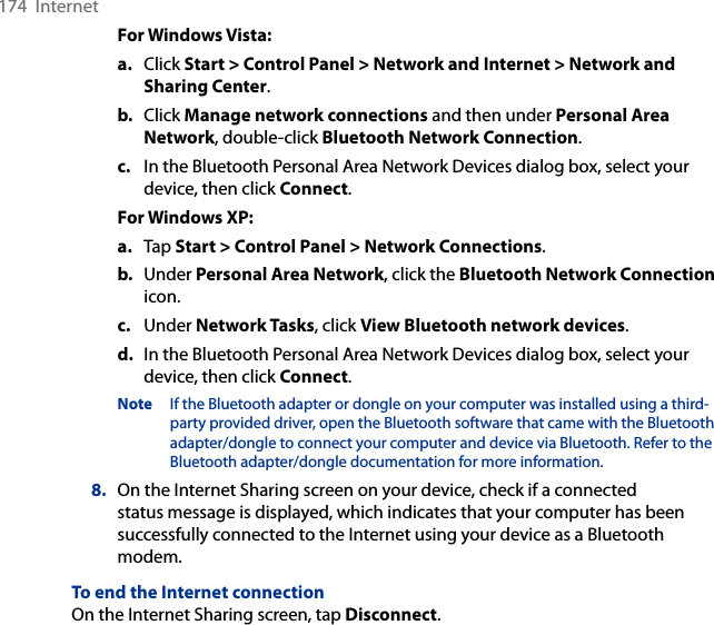174  InternetFor Windows Vista:a.  Click Start &gt; Control Panel &gt; Network and Internet &gt; Network and Sharing Center.b.  Click Manage network connections and then under Personal Area Network, double-click Bluetooth Network Connection.c.  In the Bluetooth Personal Area Network Devices dialog box, select your device, then click Connect.For Windows XP:a.  Tap Start &gt; Control Panel &gt; Network Connections.b.  Under Personal Area Network, click the Bluetooth Network Connection icon. c.  Under Network Tasks, click View Bluetooth network devices.d.  In the Bluetooth Personal Area Network Devices dialog box, select your device, then click Connect.Note  If the Bluetooth adapter or dongle on your computer was installed using a third-party provided driver, open the Bluetooth software that came with the Bluetooth adapter/dongle to connect your computer and device via Bluetooth. Refer to the Bluetooth adapter/dongle documentation for more information.8.  On the Internet Sharing screen on your device, check if a connected status message is displayed, which indicates that your computer has been successfully connected to the Internet using your device as a Bluetooth modem.To end the Internet connectionOn the Internet Sharing screen, tap Disconnect.