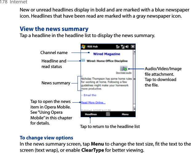 178  InternetNew or unread headlines display in bold and are marked with a blue newspaper icon. Headlines that have been read are marked with a gray newspaper icon.View the news summaryTap a headline in the headline list to display the news summary.Headline and read status Audio/Video/Image file attachment. Tap to download the file.News summary Tap to open the news item in Opera Mobile. See “Using Opera Mobile” in this chapter for details.Channel nameTap to return to the headline listTo change view optionsIn the news summary screen, tap Menu to change the text size, fit the text to the screen (text wrap), or enable ClearType for better viewing.