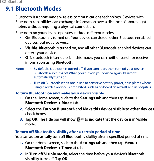 182  Bluetooth9.1 Bluetooth ModesBluetooth is a short-range wireless communications technology. Devices with Bluetooth capabilities can exchange information over a distance of about eight meters without requiring a physical connection.Bluetooth on your device operates in three different modes:•  On. Bluetooth is turned on. Your device can detect other Bluetooth-enabled devices, but not vice versa.•  Visible. Bluetooth is turned on, and all other Bluetooth-enabled devices can detect your device.•  Off. Bluetooth is turned off. In this mode, you can neither send nor receive information using Bluetooth.Notes •  By default, Bluetooth is turned off. If you turn it on, then turn off your device, Bluetooth also turns off. When you turn on your device again, Bluetooth automatically turns on.  •  Turn off Bluetooth when not in use to conserve battery power, or in places where using a wireless device is prohibited, such as on board an aircraft and in hospitals.To turn Bluetooth on and make your device visible1.  On the Home screen, slide to the Settings tab and then tap Menu &gt; Bluetooth Devices &gt; Mode tab.2.  Select the Turn on Bluetooth and Make this device visible to other devices check boxes.3.  Tap OK. The Title bar will show   to indicate that the device is in Visible mode. To turn off Bluetooth visibility after a certain period of timeYou can automatically turn off Bluetooth visibility after a specified period of time.1.  On the Home screen, slide to the Settings tab and then tap Menu &gt; Bluetooth Devices &gt; Timeout tab.2.  In Turn off Visible mode, select the time before your device’s Bluetooth visibility turns off. Tap OK.
