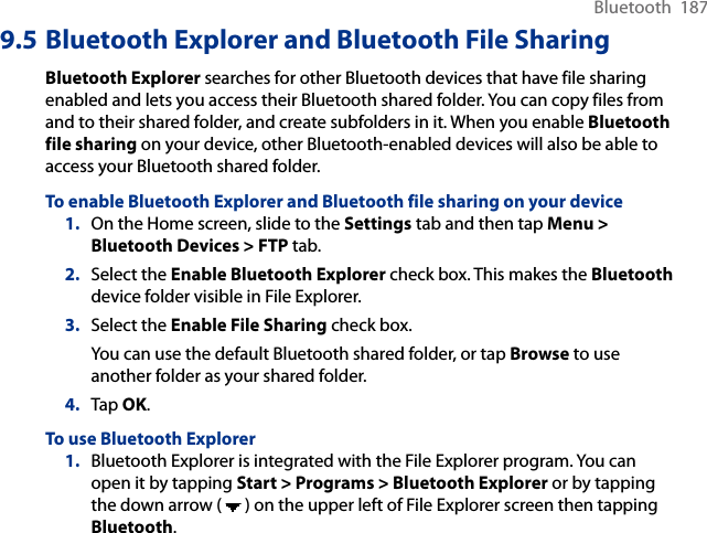 Bluetooth  1879.5 Bluetooth Explorer and Bluetooth File SharingBluetooth Explorer searches for other Bluetooth devices that have file sharing enabled and lets you access their Bluetooth shared folder. You can copy files from and to their shared folder, and create subfolders in it. When you enable Bluetooth file sharing on your device, other Bluetooth-enabled devices will also be able to access your Bluetooth shared folder.To enable Bluetooth Explorer and Bluetooth file sharing on your device1.  On the Home screen, slide to the Settings tab and then tap Menu &gt; Bluetooth Devices &gt; FTP tab.2.  Select the Enable Bluetooth Explorer check box. This makes the Bluetooth device folder visible in File Explorer.3.  Select the Enable File Sharing check box.You can use the default Bluetooth shared folder, or tap Browse to use another folder as your shared folder.4.  Tap OK.To use Bluetooth Explorer1.  Bluetooth Explorer is integrated with the File Explorer program. You can open it by tapping Start &gt; Programs &gt; Bluetooth Explorer or by tapping the down arrow (   ) on the upper left of File Explorer screen then tapping Bluetooth.