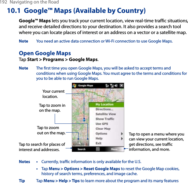 192  Navigating on the Road10.1  Google™ Maps (Available by Country)Google™ Maps lets you track your current location, view real-time traffic situations, and receive detailed directions to your destination. It also provides a search tool where you can locate places of interest or an address on a vector or a satellite map.Note  You need an active data connection or Wi-Fi connection to use Google Maps. Open Google MapsTap Start &gt; Programs &gt; Google Maps. Note  The first time you open Google Maps, you will be asked to accept terms and conditions when using Google Maps. You must agree to the terms and conditions for you to be able to run Google Maps. Tap to zoom out on the map.Tap to zoom in on the map.Tap to search for places of interest and addresses.Tap to open a menu where you can view your current location, get directions, see traffic information, and more.Your current location.Notes •  Currently, traffic information is only available for the U.S.  •  Tap Menu &gt; Options &gt; Reset Google Maps to reset the Google Map cookies, history of search terms, preferences, and image cache. Tip  Tap Menu &gt; Help &gt; Tips to learn more about the program and its many features